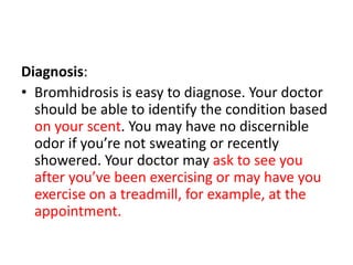 Diagnosis:
• Bromhidrosis is easy to diagnose. Your doctor
should be able to identify the condition based
on your scent. You may have no discernible
odor if you’re not sweating or recently
showered. Your doctor may ask to see you
after you’ve been exercising or may have you
exercise on a treadmill, for example, at the
appointment.
 