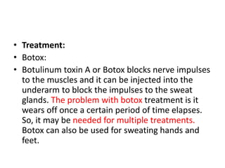 • Treatment:
• Botox:
• Botulinum toxin A or Botox blocks nerve impulses
to the muscles and it can be injected into the
underarm to block the impulses to the sweat
glands. The problem with botox treatment is it
wears off once a certain period of time elapses.
So, it may be needed for multiple treatments.
Botox can also be used for sweating hands and
feet.
 