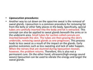 • Liposucution procedures:
• Another way to cut down on the apocrine sweat is the removal of
sweat glands. Liposuction is a common procedure for removing fat
from the belly or other fatty places in the body. Specifically, special
tubes are carefully inserted into the body and fat is extracted. This
concept can also be applied to sweat glands beneath the arms or in
the underarm area. Small tubes for suction called cannula are
inserted beneath the skin. The tubes are then grazing the skin’s
underside, removing sweat glands as one progresses. This process
leads to less sweat as a result of the impact on the glands. Early
positive outcomes such as less sweating and lack of odor happen.
When the nerves that are stunned during liposuction recover,
however, the problem returns. Therefore, this is also not a
permanent cure. On the other hand, ultrasonic(high energy sound
waves) liposuction can be used to vibrate the energy and target the
sweat glands.
 