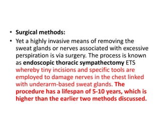 • Surgical methods:
• Yet a highly invasive means of removing the
sweat glands or nerves associated with excessive
perspiration is via surgery. The process is known
as endoscopic thoracic sympathectomy ETS
whereby tiny incisions and specific tools are
employed to damage nerves in the chest linked
with underarm-based sweat glands. The
procedure has a lifespan of 5-10 years, which is
higher than the earlier two methods discussed.
 