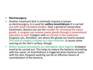 • Electrosurgery:
• Another treatment that is minimally invasive is known
as electrosurgery. Is is used for axillary bromhidrosis It is carried
out with small insulated needles. Over a period of consecutive
treatments, doctors can use the needles for removing the sweat
glands. A surgeon can remove sweat glands through a conventional
operation as well. It begins with an incision in the underarm.
Surgeons can, therefore, see where the glands are clearly located.
This kind of surgery is known as a skin resection. It causes some
scarring on the skin’s surface, though.
• Before invasive procedures are attempted, basic hygiene strategies
need to be carried out. This helps to reduce the bacteria interacting
with the sweat. As bromhidrosis is triggered when bacteria reacts
with the skin, frequent washing can be an effective means of
neutralization of the bacteria.
 