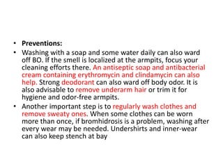 • Preventions:
• Washing with a soap and some water daily can also ward
off BO. If the smell is localized at the armpits, focus your
cleaning efforts there. An antiseptic soap and antibacterial
cream containing erythromycin and clindamycin can also
help. Strong deodorant can also ward off body odor. It is
also advisable to remove underarm hair or trim it for
hygiene and odor-free armpits.
• Another important step is to regularly wash clothes and
remove sweaty ones. When some clothes can be worn
more than once, if bromhidrosis is a problem, washing after
every wear may be needed. Undershirts and inner-wear
can also keep stench at bay
 