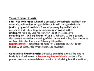 • Types of hyperhidrosis:
• Focal hyperhidrosis: When the excessive sweating is localized. For
example, palmoplantar hyperhidrosis & axiliary hyperhidrosis
(Axillary hyperhidrosis is a form of primary hyperhidrosis that
causes an individual to produce excessive sweat in the
underarm regions. Like most instances of the excessive
sweating from axillary hyperhidrosis is believed to be a genetic
disorder) is excessive sweating of the palms and soles, & sometimes
on face. It is also known as Primary idiopathic
hyperhidrosis: "Idiopathic" means "of unknown cause." In the
majority of cases, the hyperhidrosis is localized.
• Generalized hyperhidrosis: Excessive sweating affects the entire
body. It is also known as Secondary hyperhidrosis because The
person sweats too much because of an underlying health condition,
 