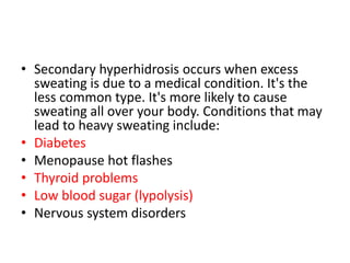 • Secondary hyperhidrosis occurs when excess
sweating is due to a medical condition. It's the
less common type. It's more likely to cause
sweating all over your body. Conditions that may
lead to heavy sweating include:
• Diabetes
• Menopause hot flashes
• Thyroid problems
• Low blood sugar (lypolysis)
• Nervous system disorders
 