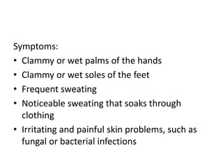 Symptoms:
• Clammy or wet palms of the hands
• Clammy or wet soles of the feet
• Frequent sweating
• Noticeable sweating that soaks through
clothing
• Irritating and painful skin problems, such as
fungal or bacterial infections
 