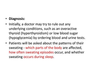 • Diagnosis:
• Initially, a doctor may try to rule out any
underlying conditions, such as an overactive
thyroid (hyperthyroidism) or low blood sugar
(hypoglycemia) by ordering blood and urine tests.
• Patients will be asked about the patterns of their
sweating - which parts of the body are affected,
how often sweating episodes occur, and whether
sweating occurs during sleep.
 