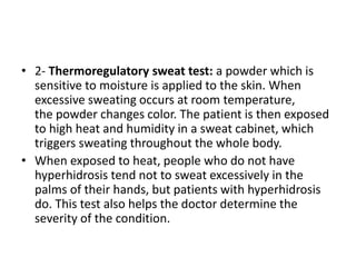 • 2- Thermoregulatory sweat test: a powder which is
sensitive to moisture is applied to the skin. When
excessive sweating occurs at room temperature,
the powder changes color. The patient is then exposed
to high heat and humidity in a sweat cabinet, which
triggers sweating throughout the whole body.
• When exposed to heat, people who do not have
hyperhidrosis tend not to sweat excessively in the
palms of their hands, but patients with hyperhidrosis
do. This test also helps the doctor determine the
severity of the condition.
 