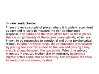 3- skin conductance:
There are only a couple of places where it is widely recognized
as easy and reliable to measure the skin conductance
response: the palms and the soles of the feet. In these places
there is a high density of the eccrine sweat glands, which are
known to be responsive to emotional and other psychological
stimuli. In either of these areas, the conductance is measured
by placing two electrodes next to the skin and passing a tiny
electric charge between the two points. When the subject
increases in arousal, his/her skin immediately becomes a
slightly better conductor of electricity. This response can then
be measured and communicated.
 