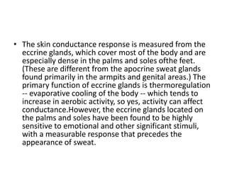 • The skin conductance response is measured from the
eccrine glands, which cover most of the body and are
especially dense in the palms and soles ofthe feet.
(These are different from the apocrine sweat glands
found primarily in the armpits and genital areas.) The
primary function of eccrine glands is thermoregulation
-- evaporative cooling of the body -- which tends to
increase in aerobic activity, so yes, activity can affect
conductance.However, the eccrine glands located on
the palms and soles have been found to be highly
sensitive to emotional and other significant stimuli,
with a measurable response that precedes the
appearance of sweat.
 