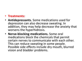 • Treatments:
• Antidepressants. Some medications used for
depression can also decrease sweating. In
addition, they may help decrease the anxiety that
worsens the hyperhidrosis.
• Nerve-blocking medications. Some oral
medications block the chemicals that permit
certain nerves to communicate with each other.
This can reduce sweating in some people.
Possible side effects include dry mouth, blurred
vision and bladder problems.
 