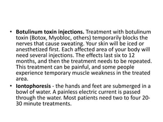 • Botulinum toxin injections. Treatment with botulinum
toxin (Botox, Myobloc, others) temporarily blocks the
nerves that cause sweating. Your skin will be iced or
anesthetized first. Each affected area of your body will
need several injections. The effects last six to 12
months, and then the treatment needs to be repeated.
This treatment can be painful, and some people
experience temporary muscle weakness in the treated
area.
• Iontophoresis - the hands and feet are submerged in a
bowl of water. A painless electric current is passed
through the water. Most patients need two to four 20-
30 minute treatments.
 