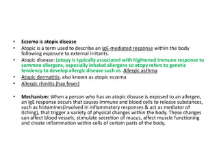 • Eczema is atopic disease
• Atopic is a term used to describe an IgE-mediated response within the body
following exposure to external irritants.
• Atopic disease: (atopy is typically associated with hightened immune response to
common allergens, especially inhaled allergens so atopy refers to genetic
tendency to develop allergic disease such as Allergic asthma
• Atopic dermatitis, also known as atopic eczema
• Allergic rhinitis (hay fever)
• Mechanism: When a person who has an atopic disease is exposed to an allergen,
an IgE response occurs that causes immune and blood cells to release substances,
such as histamines(involved in inflammatory responses & act as mediator of
itching), that trigger a variety of physical changes within the body. These changes
can affect blood vessels, stimulate secretion of mucus, affect muscle functioning
and create inflammation within cells of certain parts of the body.
 