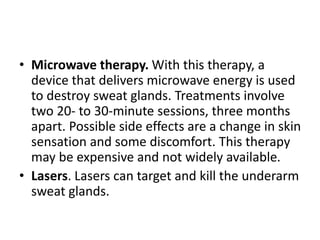 • Microwave therapy. With this therapy, a
device that delivers microwave energy is used
to destroy sweat glands. Treatments involve
two 20- to 30-minute sessions, three months
apart. Possible side effects are a change in skin
sensation and some discomfort. This therapy
may be expensive and not widely available.
• Lasers. Lasers can target and kill the underarm
sweat glands.
 