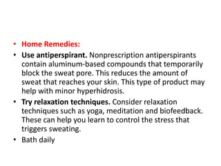 • Home Remedies:
• Use antiperspirant. Nonprescription antiperspirants
contain aluminum-based compounds that temporarily
block the sweat pore. This reduces the amount of
sweat that reaches your skin. This type of product may
help with minor hyperhidrosis.
• Try relaxation techniques. Consider relaxation
techniques such as yoga, meditation and biofeedback.
These can help you learn to control the stress that
triggers sweating.
• Bath daily
 