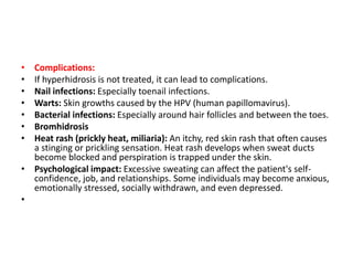 • Complications:
• If hyperhidrosis is not treated, it can lead to complications.
• Nail infections: Especially toenail infections.
• Warts: Skin growths caused by the HPV (human papillomavirus).
• Bacterial infections: Especially around hair follicles and between the toes.
• Bromhidrosis
• Heat rash (prickly heat, miliaria): An itchy, red skin rash that often causes
a stinging or prickling sensation. Heat rash develops when sweat ducts
become blocked and perspiration is trapped under the skin.
• Psychological impact: Excessive sweating can affect the patient's self-
confidence, job, and relationships. Some individuals may become anxious,
emotionally stressed, socially withdrawn, and even depressed.
•
 