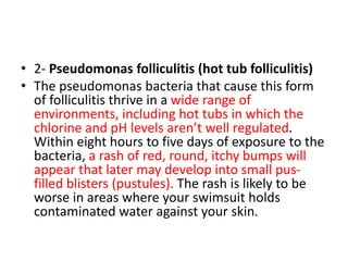 • 2- Pseudomonas folliculitis (hot tub folliculitis)
• The pseudomonas bacteria that cause this form
of folliculitis thrive in a wide range of
environments, including hot tubs in which the
chlorine and pH levels aren’t well regulated.
Within eight hours to five days of exposure to the
bacteria, a rash of red, round, itchy bumps will
appear that later may develop into small pus-
filled blisters (pustules). The rash is likely to be
worse in areas where your swimsuit holds
contaminated water against your skin.
 
