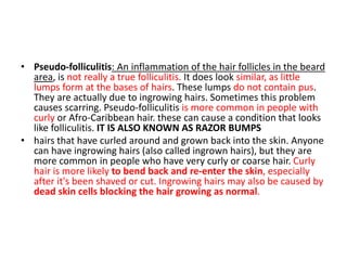 • Pseudo-folliculitis: An inflammation of the hair follicles in the beard
area, is not really a true folliculitis. It does look similar, as little
lumps form at the bases of hairs. These lumps do not contain pus.
They are actually due to ingrowing hairs. Sometimes this problem
causes scarring. Pseudo-folliculitis is more common in people with
curly or Afro-Caribbean hair. these can cause a condition that looks
like folliculitis. IT IS ALSO KNOWN AS RAZOR BUMPS
• hairs that have curled around and grown back into the skin. Anyone
can have ingrowing hairs (also called ingrown hairs), but they are
more common in people who have very curly or coarse hair. Curly
hair is more likely to bend back and re-enter the skin, especially
after it's been shaved or cut. Ingrowing hairs may also be caused by
dead skin cells blocking the hair growing as normal.
 