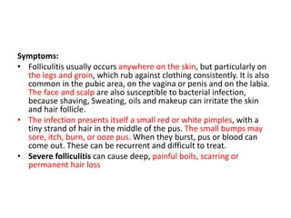 Symptoms:
• Folliculitis usually occurs anywhere on the skin, but particularly on
the legs and groin, which rub against clothing consistently. It is also
common in the pubic area, on the vagina or penis and on the labia.
The face and scalp are also susceptible to bacterial infection,
because shaving, Sweating, oils and makeup can irritate the skin
and hair follicle.
• The infection presents itself a small red or white pimples, with a
tiny strand of hair in the middle of the pus. The small bumps may
sore, itch, burn, or ooze pus. When they burst, pus or blood can
come out. These can be recurrent and difficult to treat.
• Severe folliculitis can cause deep, painful boils, scarring or
permanent hair loss
 