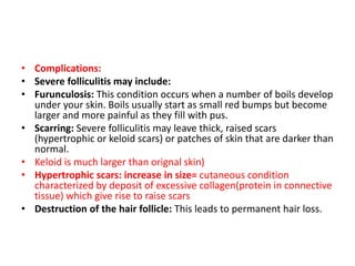 • Complications:
• Severe folliculitis may include:
• Furunculosis: This condition occurs when a number of boils develop
under your skin. Boils usually start as small red bumps but become
larger and more painful as they fill with pus.
• Scarring: Severe folliculitis may leave thick, raised scars
(hypertrophic or keloid scars) or patches of skin that are darker than
normal.
• Keloid is much larger than orignal skin)
• Hypertrophic scars: increase in size= cutaneous condition
characterized by deposit of excessive collagen(protein in connective
tissue) which give rise to raise scars
• Destruction of the hair follicle: This leads to permanent hair loss.
 