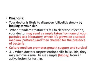 • Diagnosis:
• Your doctor is likely to diagnose folliculitis simply by
looking at your skin.
• When standard treatments fail to clear the infection,
your doctor may send a sample taken from one of your
pustules to a laboratory, where it’s grown on a special
medium (cultured) and then checked for the presence
of bacteria
• Culture medium promotes growth support and survival
• .E-x When doctors suspect eosinophilic folliculitis, they
may remove a small tissue sample (biopsy) from an
active lesion for testing.
 