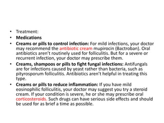• Treatment:
• Medications
• Creams or pills to control infection: For mild infections, your doctor
may recommend the antibiotic cream mupirocin (Bactroban). Oral
antibiotics aren’t routinely used for folliculitis. But for a severe or
recurrent infection, your doctor may prescribe them.
• Creams, shampoos or pills to fight fungal infections: Antifungals
are for infections caused by yeast rather than bacteria, such as
pityrosporum folliculitis. Antibiotics aren’t helpful in treating this
type.
• Creams or pills to reduce inflammation: If you have mild
eosinophilic folliculitis, your doctor may suggest you try a steroid
cream. If your condition is severe, he or she may prescribe oral
corticosteroids. Such drugs can have serious side effects and should
be used for as brief a time as possible.
 