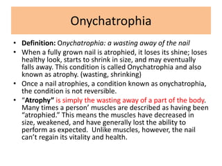Onychatrophia
• Definition: Onychatrophia: a wasting away of the nail
• When a fully grown nail is atrophied, it loses its shine; loses
healthy look, starts to shrink in size, and may eventually
falls away. This condition is called Onychatrophia and also
known as atrophy. (wasting, shrinking)
• Once a nail atrophies, a condition known as onychatrophia,
the condition is not reversible.
• “Atrophy” is simply the wasting away of a part of the body.
Many times a person’ muscles are described as having been
“atrophied.” This means the muscles have decreased in
size, weakened, and have generally lost the ability to
perform as expected. Unlike muscles, however, the nail
can’t regain its vitality and health.
 