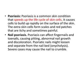 • Psoriasis: Psoriasis is a common skin condition
that speeds up the life cycle of skin cells. It causes
cells to build up rapidly on the surface of the skin.
The extra skin cells form scales and red patches
that are itchy and sometimes painful.
• Nail psoriasis. Psoriasis can affect fingernails and
toenails, causing pitting, abnormal nail growth
and discoloration. Psoriatic nails might loosen
and separate from the nail bed (onycholysis).
Severe cases may cause the nail to crumble.
 