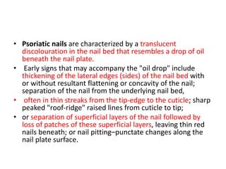 • Psoriatic nails are characterized by a translucent
discolouration in the nail bed that resembles a drop of oil
beneath the nail plate.
• Early signs that may accompany the "oil drop" include
thickening of the lateral edges (sides) of the nail bed with
or without resultant flattening or concavity of the nail;
separation of the nail from the underlying nail bed,
• often in thin streaks from the tip-edge to the cuticle; sharp
peaked "roof-ridge" raised lines from cuticle to tip;
• or separation of superficial layers of the nail followed by
loss of patches of these superficial layers, leaving thin red
nails beneath; or nail pitting–punctate changes along the
nail plate surface.
 