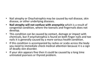 • Nail atrophy or Onychatrophia may be caused by nail disease, skin
disease, or other underlying diseases.
• Nail atrophy will not confuse with anonychia which is a result of
congenital condition, where the toenails and fingernails does not
develop.
• This condition can be caused by contact, damage or impact with
chemicals, but if onychatrophia is found on both finger nails and toe
nails it is generally caused by a more various health condition.
• If this condition is accompanied by rashes or scabs across the body
you need to immediate check medical attention because it is a sign
of deadly skin disorder.
• If your skin appears fine then it could be caused by a long time
untreated psoriasis or thyroid problem.
 