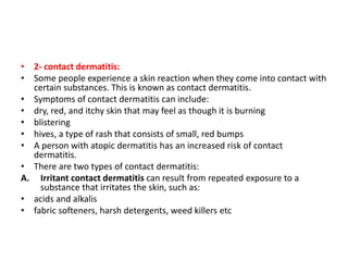 • 2- contact dermatitis:
• Some people experience a skin reaction when they come into contact with
certain substances. This is known as contact dermatitis.
• Symptoms of contact dermatitis can include:
• dry, red, and itchy skin that may feel as though it is burning
• blistering
• hives, a type of rash that consists of small, red bumps
• A person with atopic dermatitis has an increased risk of contact
dermatitis.
• There are two types of contact dermatitis:
A. Irritant contact dermatitis can result from repeated exposure to a
substance that irritates the skin, such as:
• acids and alkalis
• fabric softeners, harsh detergents, weed killers etc
 