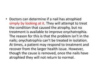 • Doctors can determine if a nail has atrophied
simply by looking at it. They will attempt to treat
the condition that caused the atrophy, but no
treatment is available to improve onychatrophia.
The reason for this is that the problem isn’t in the
nails; onychatrophia can’t be treated in isolation.
At times, a patient may respond to treatment and
recover from the larger health issue. However,
though the cause is removed, once the nails have
atrophied they will not return to normal.
 