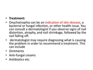 • Treatment:
• Onychatrophia can be an indication of skin disease, a
bacterial or fungal infection, or other health issue. You
can consult a dermatologist if you observe signs of nail
distortion, atrophy, and nail shrinkage, followed by the
nail falling off.
• dermatologist may require diagnosing what is causing
the problem in order to recommend a treatment. This
can include
• Ointments
• Anti-fungal creams
• Antibiotics etc.
 