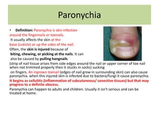 Paronychia
• Definition: Paronychia is skin infection
around the fingernails or toenails.
It usually affects the skin at the
base (cuticle) or up the sides of the nail.
Often, the skin is injured because of
biting, chewing, or picking at the nails. It can
also be caused by pulling hangnails
(strip of nail tissue arises from side edges around the nail or upper corner of toe nail
when not trimmed properly then it stucks in socks) sucking
on fingers. An ingrown toenail (edges of nail grow in surrounding skin) can also cause
paronychia. when this injured skin is infected due to bactera/fungi it cause paronychia.
It begins as cellulitis (inflammation of subcutaneous/ conective tissues) but that may
progress to a definite abscess.
Paronychia can happen to adults and children. Usually it isn’t serious and can be
treated at home.
 