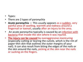 • Types:
• There are 2 types of paronychia
• Acute paronychia — This usually appears as a sudden, very
painful area of swelling, warmth and redness around a
fingernail or toenail, usually after an injury to the area.
• An acute paronychia typically is caused by an infection with
bacteria that invade the skin where it was injured.
• The injury can be caused by overaggressive manicuring
(especially cutting or tearing the cuticle, which is the rim of
paper-thin skin that outlines the outer margins of your
nail). It can also result from biting the edges of the nails or
the skin around the nails, picking at the skin near the nails
or sucking on the fingers.
 