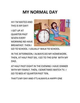 MY NORMAL DAY
HI! I’M MATEO AND
THIS IS MY DAY!
I GET UP AT
QUARTER PAST
SEVEN EVERY
MORNING ND HAVE
BREAKFAST. THEN I
GO TO SCHOOL. I USUALLY WALK TO SCHOOL.
IN THE AFTERNOON, I ALWAYS DO MY HOMEWORK.
THEN, AT HALF PAST SIX, I GO TO THE GYM WITH MY
DAD.
AT HALF PAST EIGHT IN THE EVENING I HAVE DINNER
WITH MY FAMILY. THEN, I SOMETIMES WATCH TV. I
GO TO BED AT QUARTER PAST TEN.
THAT’S MY DAY AND IT’S ALWAYS A HAPPY ONE
 