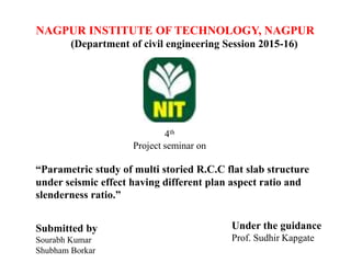 NAGPUR INSTITUTE OF TECHNOLOGY, NAGPUR
(Department of civil engineering Session 2015-16)
4th
Project seminar on
“Parametric study of multi storied R.C.C flat slab structure
under seismic effect having different plan aspect ratio and
slenderness ratio.”
Submitted by
Sourabh Kumar
Shubham Borkar
Under the guidance
Prof. Sudhir Kapgate
 