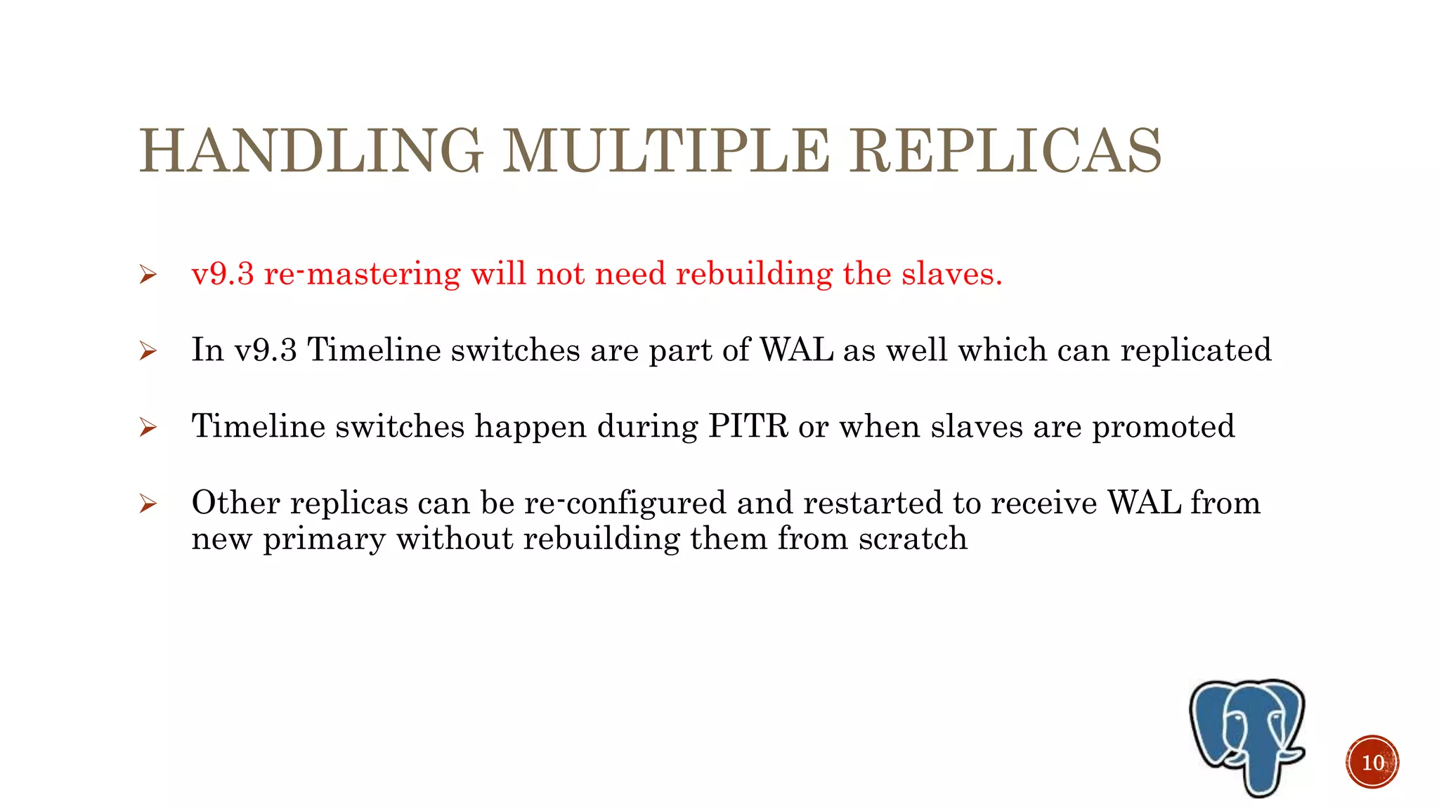 HANDLING MULTIPLE REPLICAS
 v9.3 re-mastering will not need rebuilding the slaves.
 In v9.3 Timeline switches are part of WAL as well which can replicated
 Timeline switches happen during PITR or when slaves are promoted
 Other replicas can be re-configured and restarted to receive WAL from
new primary without rebuilding them from scratch
10
 