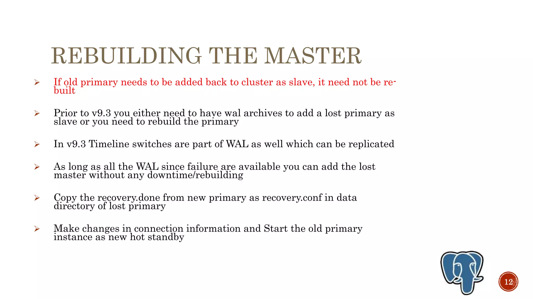 REBUILDING THE MASTER
 If old primary needs to be added back to cluster as slave, it need not be re-
built
 Prior to v9.3 you either need to have wal archives to add a lost primary as
slave or you need to rebuild the primary
 In v9.3 Timeline switches are part of WAL as well which can be replicated
 As long as all the WAL since failure are available you can add the lost
master without any downtime/rebuilding
 Copy the recovery.done from new primary as recovery.conf in data
directory of lost primary
 Make changes in connection information and Start the old primary
instance as new hot standby
12
 