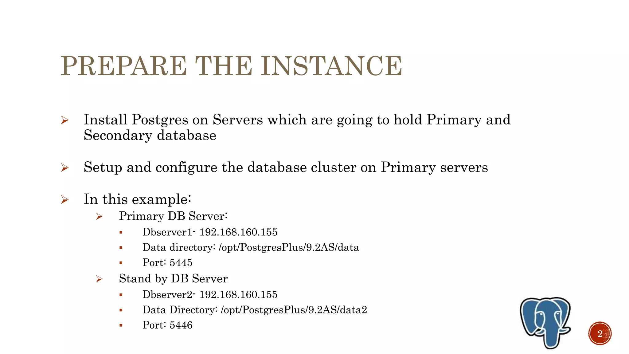 PREPARE THE INSTANCE
 Install Postgres on Servers which are going to hold Primary and
Secondary database
 Setup and configure the database cluster on Primary servers
 In this example:
 Primary DB Server:
 Dbserver1- 192.168.160.155
 Data directory: /opt/PostgresPlus/9.3AS/data
 Port: 5445
 Stand by DB Server
 Dbserver2- 192.168.160.155
 Data Directory: /opt/PostgresPlus/9.3AS/data2
 Port: 5446
2
 