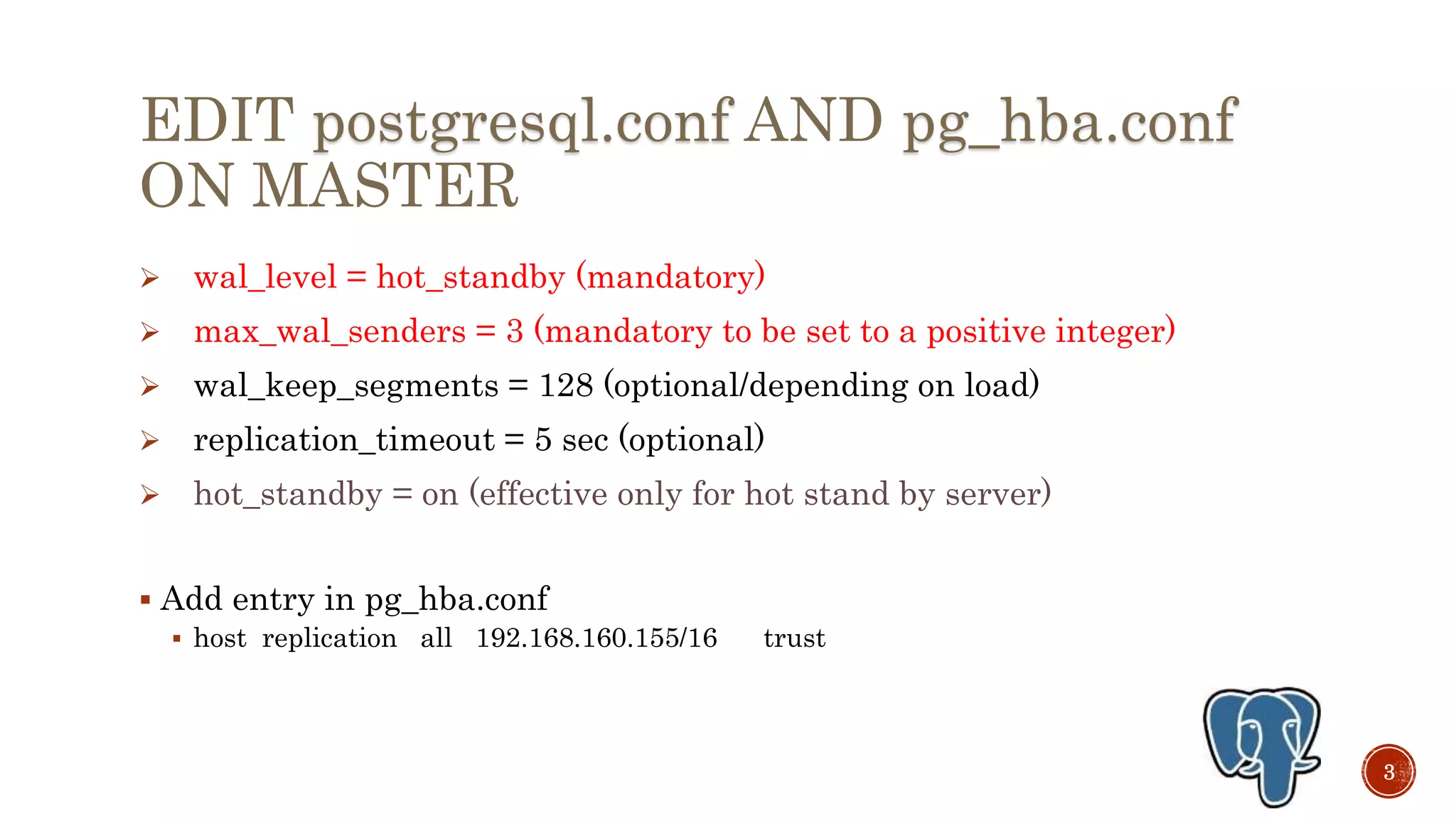 EDIT postgresql.conf AND pg_hba.conf
ON MASTER
 wal_level = hot_standby (mandatory)
 max_wal_senders = 3 (mandatory to be set to a positive integer)
 wal_keep_segments = 128 (optional/depending on load)
 replication_timeout = 5 sec (optional)
 hot_standby = on (effective only for hot stand by server)
 Add entry in pg_hba.conf
 host replication enterprisedb 192.168.160.155/32 trust
3
 