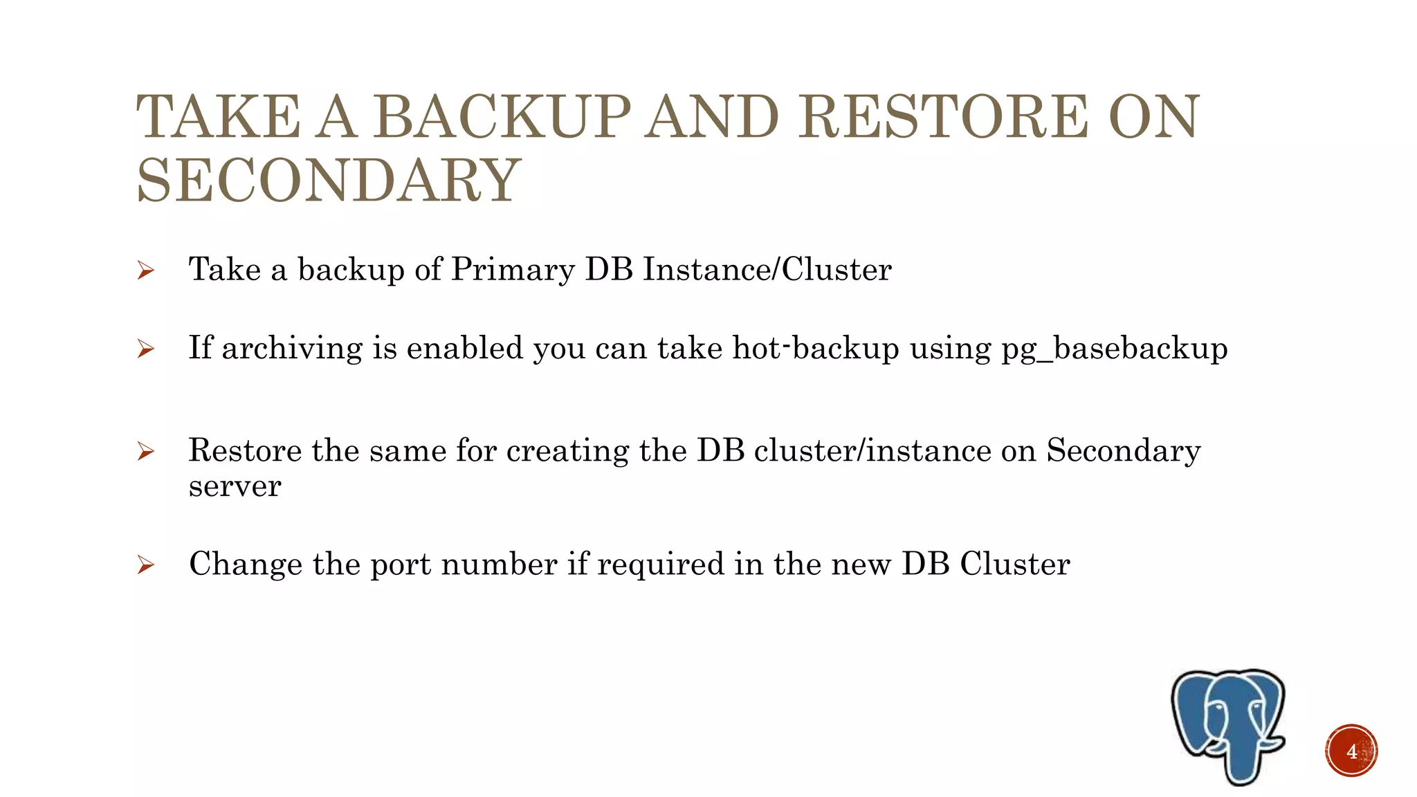 TAKE A BACKUP AND RESTORE ON
SECONDARY
 Take a backup of Primary DB Instance/Cluster
 If archive WALs are available then you can take hot-backup using
pg_basebackup
 Restore the same for creating the DB cluster/instance on Secondary
server
 Change the port number if required in the new DB Cluster
4
 