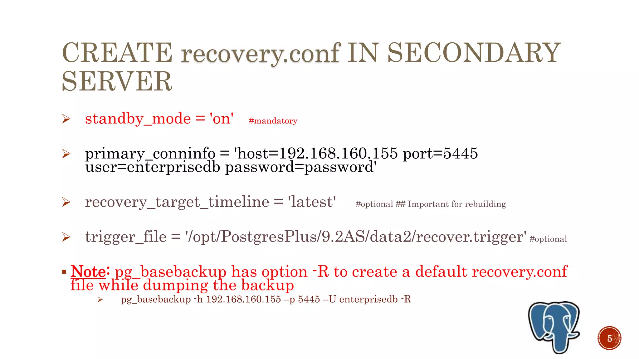 CREATE recovery.conf IN SECONDARY
SERVER
 standby_mode = 'on' #mandatory
 primary_conninfo = 'host=192.168.160.155 port=5445
user=enterprisedb password=password'
 recovery_target_timeline = 'latest' #optional ## Important for rebuilding
 trigger_file = '/opt/PostgresPlus/9.3AS/data2/recover.trigger' #optional
 Note: pg_basebackup has option -R to create a default recovery.conf
file while dumping the backup
 pg_basebackup -h 192.168.160.155 –p 5445 –U enterprisedb -R
5
 