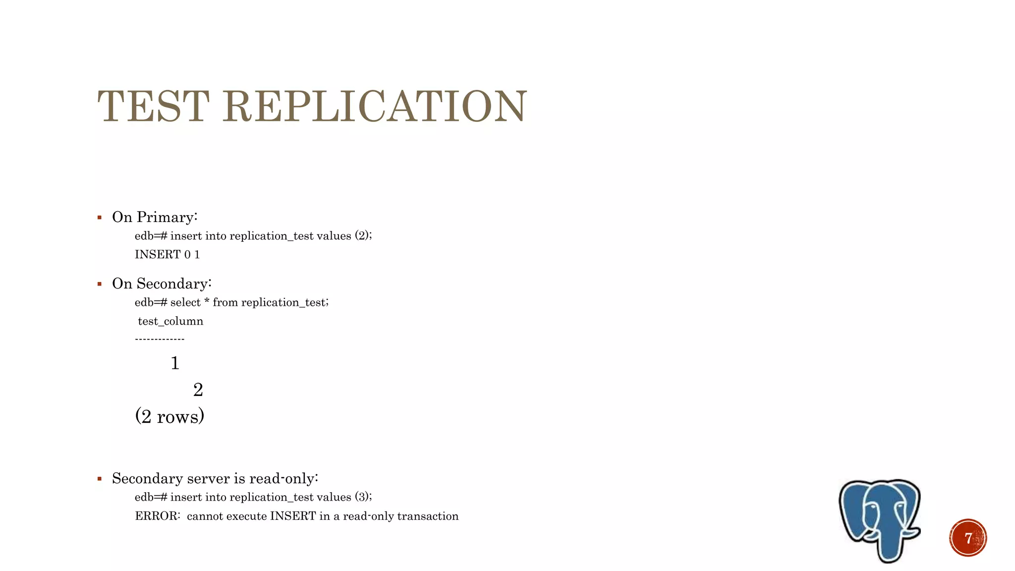 TEST REPLICATION
 On Primary:
edb=# insert into replication_test values (2);
INSERT 0 1
 On Secondary:
edb=# select * from replication_test;
test_column
-------------
1
2
(2 rows)
 Secondary server is read-only:
edb=# insert into replication_test values (3);
ERROR: cannot execute INSERT in a read-only transaction
7
 