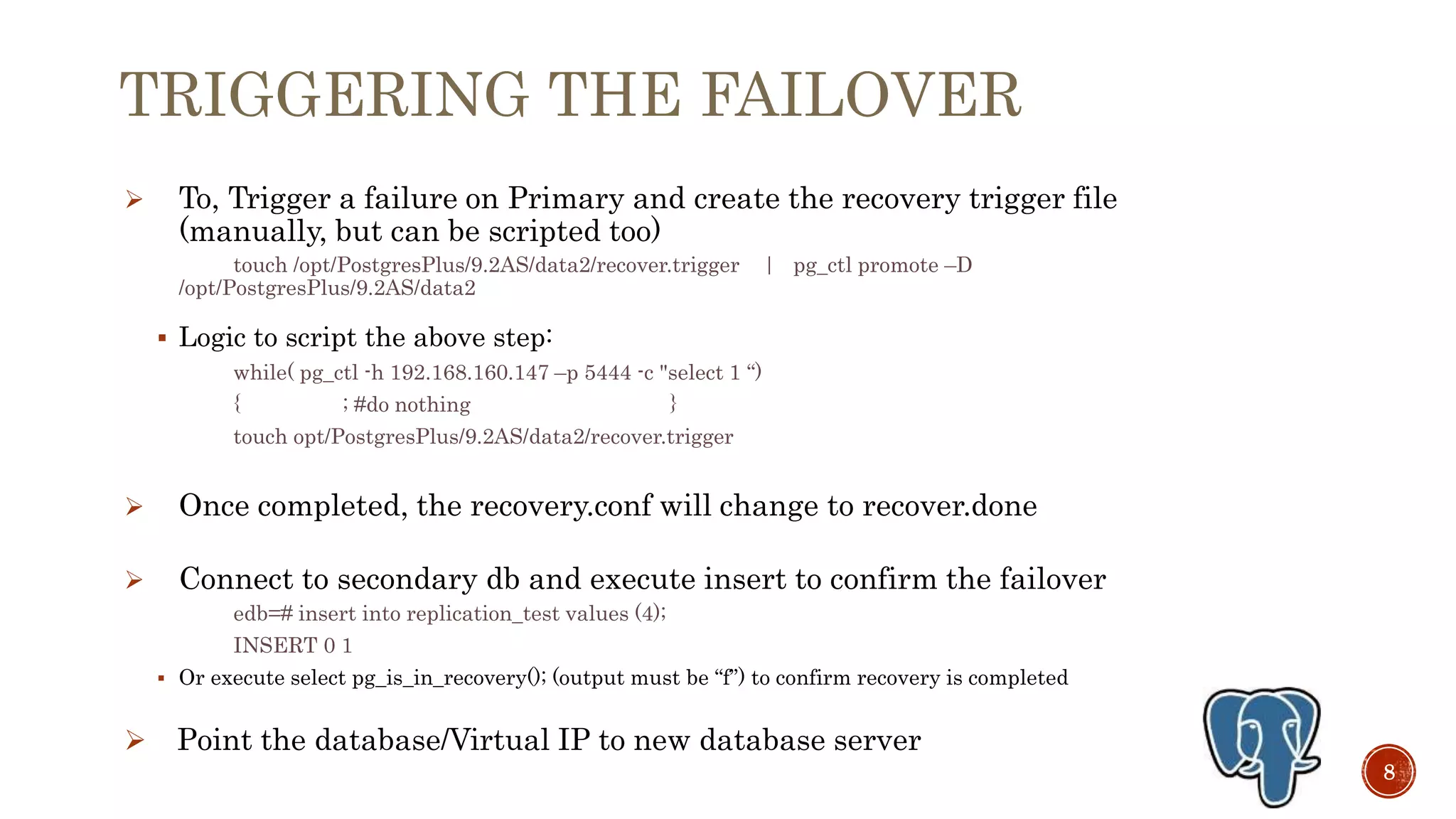 TRIGGERING THE FAILOVER
 To, Trigger a failure on Primary and create the recovery trigger file
(manually, but can be scripted too)
touch /opt/PostgresPlus/9.2AS/data2/recover.trigger | pg_ctl promote –D
/opt/PostgresPlus/9.3AS/data2
 Logic to script the above step:
while( pg_ctl -h 192.168.160.147 –p 5444 -c "select 1 “)
{ sleep $connection_wait_time; }
touch opt/PostgresPlus/9.3AS/data2/recover.trigger
 Once completed, the recovery.conf will change to recover.done
 Connect to secondary db and execute insert to confirm the failover
edb=# insert into replication_test values (4);
INSERT 0 1
 Or execute select pg_is_in_recovery(); (output must be “f”) to confirm recovery is completed
 Point the database/Virtual IP to new database server
8
 