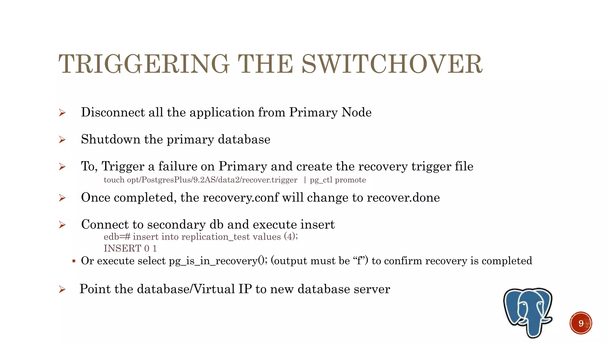 TRIGGERING THE SWITCHOVER
 Disconnect all the application from Primary Node
 Shutdown the primary database
 To, Trigger a failure on Primary and create the recovery trigger file
touch opt/PostgresPlus/9.3AS/data2/recover.trigger | pg_ctl promote
 Once completed, the recovery.conf will change to recover.done
 Connect to secondary db and execute insert
edb=# insert into replication_test values (4);
INSERT 0 1
 Or execute select pg_is_in_recovery(); (output must be “f”) to confirm recovery is completed
 Point the database/Virtual IP to new database server
9
 