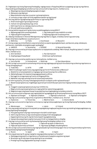 23. Pagkataposng Unang DigmaangPandaigdig,nagtagumpaysi PangulongWilsonsapagtatag ng Liga ng mga Bansa.
Angnasabingpandaigdigangsamahanaymaysumusunodnamga layunin,malibansaisa.
a. Mapalaganapang pandaigdigangpagtutulungan
b. Maiwasanang digmaan
c. Maprotektahanang likasnayaman ng kasapingbansa
d. Lumutassa mga usapinat hindi pagkakaunawaanngmgakasapi
24. Anoang dahilanngpagtiwalagngGermanysa Liganoong1933?
a. Hindi silabinigyanngtulongpinansyal
b. Inalisansilangkarapatangmag-armas
c. Dahil ang France ay nakipag-alyansasaRussia
d. NilusobngBritanyaangBerlin
25. Anongtaktikaang ginamitngGermanysa pakikipagdigmanoongWWII?
a. Biglaangpaglusobnawalangbabala c. Pag-atake gamitang mabibilisnaraider
b. Paglusobgamitangbomba d. Biglaangpaglusobnawalangarmas
26. Habang nilalabananni Heneral MontgomeryangmgaNazi sa Egypt,sinalakaynamanngpuwersang
Anglo-AmerikanoangMoroco sa pamumunoni:
a. McKinley b. Pratts c. Eisenhower d. Mussolini
27. Anongsangayng UnitedNationsangnamamahalasa aspetong pangkabuhayan,panlipunan,pang-edukasyon,
panlipunan,siyentipiko atpangkalusuganngdaigdig?
a. UNESCO b. Secretariat c. ECOSOC d. General Assembly
28. Angmga sumusunodayprinsipyongNazismonanapapaloobsaakdang“Mein Kampf,AngAkingLabana”ni Adolf
Hitler,malibansaisa.
a. Anti-Semitism c. Pan-Germanism
b. AngKapangyarihangRacial d.KahinaanngPamahalaan
29. Angmga sumusunodayepektongneo-kolonyalismo,malibansaisa.
a. Loss of pride b. Enslavement c. Debttrap d. Overdependence
30. Alinsamga sumusunodnasamanhangrehiyunal angnagtataguyodnglocal manufacturingsalahatng mga bansa sa
Timog-SilangangAsya?
a. Trade Bloc b. AFTA c.IMF d. NAFTA
31. BAkithinadlanganngGermanyang pagtatatagng FrenchProtectorate sa Morocco?
a. Balakiditosa kanyangbalakna maglagayng transportasyongrilessaMorocco.
b. Mahahadlangannitoang kanilangpagpapalawaksaAfrica.
c. Naiinggititosatagumpayng France sa HilagangAfrika
d. Mahahati ang mga yamangmineral nakanilangmakukuha
32. Sa ilalimngalyansa,anoang mahalagangkondisyonnadapatsundinngbawatkasapi?
a. Bawat kasapingbansaay magbibigayngpinansyal nakontribusyonparamasmagingmalakasang kanilang
puwersa.
b. Tanggalinangkasapingbansakung mayinililihimito.
c. Magmumultaang kasapingbansana nagingdahilanngkanilangpagkatalo
d. Magtutulunganangbawat kasapi kungsakalingmaymagtangkangsumalakaysakanila.
33. Alinsasumusunodnadigmaanang nagingdahilanngpagbagsakng DinastiyangRomanovnoongMarso1917?
a. Digmaansa Silangan b. Digmaansa Balkan c. Digmaansa Kanluran d. Digmaansa Karagatan
34. Angmga sumusunodaymga armas na ginamitsa WorldWar I, malibansaisa. Anoito?
a. Explosives b. PoisonGas c. Machine Guns d. AtomicBomb
35. Angmga sumusunodnamga bansa sa Europe ay nagingmalayapagkataposng Unang DigmaangPandaigdig,maliban
sa isa.
a. Montenegro b. Estonia c. Latvia d. Finland
36. Anoang pangunahinglayuninkungbakitpinapangakongmagbayadangGermanyngmalakinghalagapagkataposng
Unang DigmaangPandaigdig?
a. Para gawingalipinangmga mamamayannitodahil sakahirapan
b. Hatiinang Germany sa mga nanalongbansakapag hindi nakapagbayad
c. GagawingkolonyangUS ang Germanykapalitngpagkakautang
d. Upang lubusangpilayanangGermanypara hindi namakagambalasa daigdig
37. Angmga sumusunodaysanhi ng IkalawangDigmaangPandaigdigmalibansaisa.
a. DigmaangSibil saSpain c. PaglusobngJapan sa Manchuria
b. PaglusobngGermanysa Poland d. Tagumpayng Magka-AlyadongBansa
38. Alinsamga sumusunodnabansa ang nagingkaalyadongFrance bilangsagot nitosa mulingpananakopngGermany
noongIkalawangDigmaangPandaigdig?
a. Russia b. Japan c. Italy d. Spain
39. Anoang ginawang US upang mapigilanangpagsalakayngJapansa Pasipiko?
a. NakipagpulongangUS sa mga bansa sa PasipikoparamapigilanangplanongJapan
b. Binantaanng US ang Japan kungsakalingitoaysumalakay
c. Pinatigil ngUSang pagpapadalang langissaJapan
 