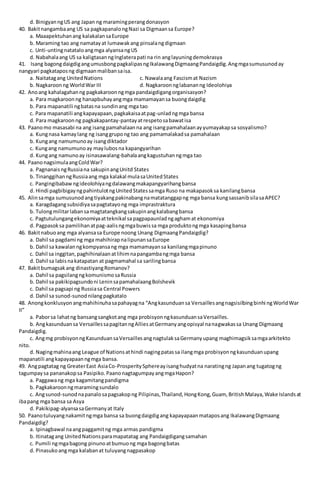 d. BinigyanngUS ang Japan ng maramingperangdonasyon
40. Bakitnangambaang US sa pagkapanalongNazi sa Digmaansa Europe?
a. Maaapektuhanang kalakalansaEurope
b. Maraming tao ang namatayat lumawakang pinsalangdigmaan
c. Unti-untingnatataloangmga alyansangUS
d. Nabahalaang US sa kaligtasanngInglaterapati na rin anglayuningdemokrasya
41. Isang bagongdaigdigangumusbongpagkalipasngIkalawangDigmaangPandaigdig.Angmgasumusunoday
nangyari pagkataposng digmaanmalibansaisa.
a. Naitatagang UnitedNations c. Nawalaang Fascismat Nazism
b. Nagkaroonng WorldWar III d. Nagkaroonnglabananng Ideolohiya
42. Anoang kahalagahanng pagkakaroonngmga pandaigdigangorganisasyon?
a. Para magkaroon ng hanapbuhayangmga mamamayansa buongdaigdig
b. Para mapanatili ngbatasna sundinang mga tao
c. Para mapanatili angkapayapaan,pagkakaisaatpag-unladngmga bansa
d. Para magkaroonng pagkakapantay-pantayatrespetosabawatisa
43. Paanomo masasabi na ang isangpamahalaanna ang isangpamahalaanayyumayakapsa sosyalismo?
a. Kungnasa kamaylang ng isanggrupong tao ang pamamalakadsa pamahalaan
b. Kungang namumunoay isangdiktador
c. Kungang namumunoay maylubosna kapangyarihan
d. Kungang namunoay isinasawalang-bahalaangkagustuhanngmga tao
44. PaanonagsimulaangColdWar?
a. PagnanaisngRussiana sakupinangUnitd States
b. TinanggihanngRussiaang mga kalakal mulasaUnitedStates
c. Pangingibabawngideolohiyangdalawangmakapangyarihangbansa
d. Hindi pagbibigayngpahintulotngUnitedStatessamga Ruso na makapasoksa kanilangbansa
45. Alinsamga sumusunodangtiyakangpakinabangnamatatanggapng mga bansa kungsassanibsilasaAPEC?
a. Karagdagangsubsidiyasapagtatayong mga imprastraktura
b. Tulongmilitarlabansamagtatangkangsakupinangkalabangbansa
c. Pagtutulungangekonomiyaatteknikal sapagpapaunladngaghamat ekonomiya
d. Pagpasoksa pamilihanatpag-aalisngmgabuwissa mga produktongmga kasapingbansa
46. Bakitnabuoang mga alyansasa Europe noong Unang DigmaangPandaigdig?
a. Dahil sa pagdami ng mga mahihirapnalipunansaEurope
b. Dahil sa kawalanngkompyansang mga mamamayansa kanilangmgapinuno
c. Dahil sa inggitan,paghihinalaanatlihimnapangambangmga bansa
d. Dahil sa labisnakatapatan at pagmamahal sa sarilingbansa
47. Bakitbumagsakang dinastiyangRomanov?
a. Dahil sa pagsilangngkomunismosaRussia
b. Dahil sa pakikipagsundoni LeninsapamahalaangBolshevik
c. Dahil sa pagsapi ng Russiasa Central Powers
d. Dahil sa sunod-sunodnilangpagkatalo
48. Anongkonklusyon angmahihinuhasapahayagna “Angkasunduansa Versaillesangnagsisilbingbinhi ngWorldWar
II”
a. Paborsa lahatng bansangsangkotang mga probisyonngkasunduansaVersailles.
b. Angkasunduansa VersaillessapagitanngAlliesatGermanyangopisyal nanagwakassa Unang Digmaang
Pandaigdig.
c. Angmg probisyonngKasunduansaVersaillesangnagtulaksaGermanyupang maghimagsiksamgaarkitekto
nito.
d. Nagingmahinaang League of Nationsathindi nagingpatassa ilangmga probisyonngkasunduanupang
mapanatili angkapayapaanngmga bansa.
49. Angpagtatag ng GreaterEast AsiaCo-ProsperitySphereayisanghudyatna naratingng Japanang tugatogng
tagumpaysa pananakopsa Pasipiko.PaanonagtagumpayangmgaHapon?
a. Paggawang mga kagamitangpandigma
b. Pagkakaroonngmaramingsundalo
c. Angsunod-sunodnapanalosapagsakopng Pilipinas,Thailand,HongKong,Guam, BritishMalaya,Wake Islandsat
ibapang mga bansa sa Asya
d. Pakikipag-alyansasaGermanyat Italy
50. Paanotuluyangnakamitngmga bansa sa buongdaigdigang kapayapaanmataposang IkalawangDigmaang
Pandaigdig?
a. Ipinagbawal naangpaggamitng mga armas pandigma
b. Itinatagang UnitedNationsparamapatatag ang Pandaigdigangsamahan
c. Pumili ngmgabagong pinunoatbumuong mga bagongbatas
d. Pinasukoangmga kalabanat tuluyangnagpasakop
 