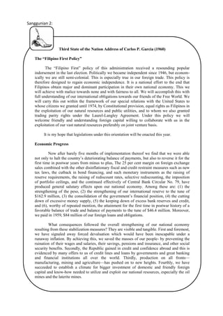 Sanggunian 2:

Third State of the Nation Address of Carlos P. Garcia (1960)
The “Filipino First Policy”
The “Filipino First” policy of this administration received a resounding popular
indorsement in the last election. Politically we became independent since 1946, but economically we are still semi-colonial. This is especially true in our foreign trade. This policy is
therefore designed to regain economic independence. It is a national effort to the end that
Filipinos obtain major and dominant participation in their own national economy. This we
will achieve with malice towards none and with fairness to all. We will accomplish this with
full understanding of our international obligations towards our friends of the Free World. We
will carry this out within the framework of our special relations with the United States to
whose citizens we granted until 1974, by Constitutional provision, equal rights as Filipinos in
the exploitation of our natural resources and public utilities, and to whom we also granted
trading parity rights under the Laurel-Langley Agreement. Under this policy we will
welcome friendly and understanding foreign capital willing to collaborate with us in the
exploitation of our vast natural resources preferably on joint venture basis.
It is my hope that legislations under this orientation will be enacted this year.
Economic Progress
Now after barely five months of implementation thereof we find that we were able
not only to halt the country’s deteriorating balance of payments, but also to reverse it for the
first time in postwar years from minus to plus, The 25 per cent margin on foreign exchange
sales combined with the other disinflationary fiscal and credit restraint measures such as new
tax laws, the cutback in bond financing, and such monetary instruments as the raising of
reserve requirements, the raising of rediscount rates, selective rediscounting, the imposition
of portfolio ceilings, and the continued effectively of Central Bank Circular No. 79, have
produced general salutary effects upon our national economy. Among these are: (1) the
strengthening of the peso, (2) the strengthening of our international reserve to the tune of
$162.9 million, (3) the consolidation of the government’s financial position, (4) the cutting
down of excessive money supply, (5) the keeping down of excess bank reserves and credit,
and (6), worthy of repeated mention, the attainment for the first time in postwar history of a
favorable balance of trade and balance of payments to the tune of $46.4 million. Moreover,
we paid in 1959, $84 million of our foreign loans and obligations.
What consequences followed the overall strengthening of our national economy
resulting from these stabilization measures? They are visible and tangible. First and foremost,
we have signaled away forced devaluation which would have been inescapable under a
runaway inflation. By achieving this, we saved the masses of our people- by preventing the
ruination of their wages and salaries, their savings, pensions and insurance, and other social
security benefits. Secondly, the Republic gained in credit and confidence abroad and this is
evidenced by many offers to us of credit lines and loans by governments and great banking
and financial institutions all over the world. Thirdly, production on all fronts—
manufacturing, mining and agriculture—has pushed on to new heights. Fourthly, we have
succeeded to establish a climate for bigger investment of domestic and friendly foreign
capital and know-how needed to utilize and exploit our national resources, especially the oil
mines and the laterite mines.
10

 
