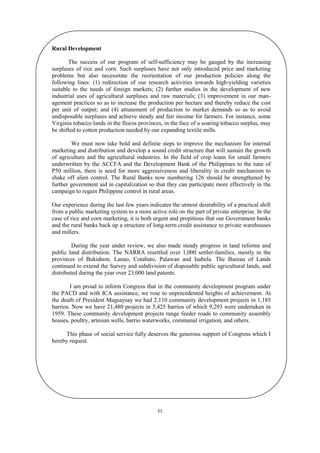 Rural Development
The success of our program of self-sufficiency may be gauged by the increasing
surpluses of rice and corn. Such surpluses have not only introduced price and marketing
problems but also necessitate the reorientation of our production policies along the
following lines: (1) redirection of our research activities towards high-yielding varieties
suitable to the needs of foreign markets; (2) further studies in the development of new
industrial uses of agricultural surpluses and raw materials; (3) improvement in our management practices so as to increase the production per hectare and thereby reduce the cost
per unit of output; and (4) attunement of production to market demands so as to avoid
undisposable surpluses and achieve steady and fair income for farmers. For instance, some
Virginia tobacco lands in the Ilocos provinces, in the face of a soaring tobacco surplus, may
be shifted to cotton production needed by our expanding textile mills.
We must now take bold and definite steps to improve the mechanism for internal
marketing and distribution and develop a sound credit structure that will sustain the growth
of agriculture and the agricultural industries. In the field of crop loans for small farmers
underwritten by the ACCFA and the Development Bank of the Philippines to the tune of
P50 million, there is need for more aggressiveness and liberality in credit mechanism to
shake off alien control. The Rural Banks now numbering 126 should be strengthened by
further government aid in capitalization so that they can participate more effectively in the
campaign to regain Philippine control in rural areas.
Our experience during the last few years indicates the utmost desirability of a practical shift
from a public marketing system to a more active role on the part of private enterprise. In the
case of rice and corn marketing, it is both urgent and propitious that our Government banks
and the rural banks back up a structure of long-term credit assistance to private warehouses
and millers.
During the year under review, we also made steady progress in land reforms and
public land distribution. The NARRA resettled over 1,000 settler-families, mostly m the
provinces of Bukidnon, Lanao, Cotabato, Palawan and Isabela. The Bureau of Lands
continued to extend the Survey and subdivision of disposable public agricultural lands, and
distributed during the year over 23,000 land patents.
I am proud to inform Congress that in the community development program under
the PACD and with ICA assistance, we rose to unprecedented heights of achievement. At
the death of President Magsaysay we had 2,110 community development projects in 1,185
barrios. Now we have 21,480 projects in 5,425 barrios of which 9,293 were undertaken in
1959. These community development projects range feeder roads to community assembly
houses, poultry, artesian wells, barrio waterworks, communal irrigation, and others.
This phase of social service fully deserves the generous support of Congress which I
hereby request.

11

 