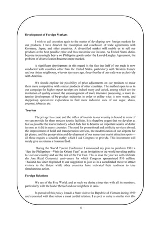 Development of Foreign Markets
I wish to call attention again to the matter of developing new foreign markets for
our products. I have directed the resumption and conclusion of trade agreements with
Germany, Japan, and other countries. A diversified market will enable us to sell our
products at the best possible price and thus maximize our income. As United States duties
become increasingly heavy on Philippine goods under the Laurel-Langley Agreement, the
problem of diversification becomes more marked.
A significant development in this regard is the fact that half of our trade is now
conducted with countries other than the United States, particularly with Western Europe
and our Asian neighbours, whereas ten years ago, three-fourths of our trade was exclusively
with America.
We should explore the possibility of price adjustments on our products to make
them more competitive with similar products of other countries. The method open to us in
our campaign for higher export receipts are indeed many and varied, among which are the
institution of quality control, the encouragement of more intensive processing, a more intensive development of by-product industries in order to utilize what is now waste, and
stepped-up specialized exploration to find more industrial uses of our sugar, abaca,
coconut, tobacco, etc.
Tourism
The jet age has come and the influx of tourists in our country is bound to come if
we can provide for them modern tourist facilities. It is therefore urgent that we develop as
fast as possible the tourist industry which bids fair to become an important source of dollar
income as it did in many countries. The need for promotional and publicity services abroad,
the improvement of hotel and transportation services, the modernization of our airports for
jet planes, and the preservation and development of our numerous tourist attraction spots—
all these require a sizeable outlay which I ask Congress to provide. This investment will
surely give us returns a thousand fold.
During the World Tourist Conference I announced my plan to proclaim 1961 a
“See the Philippines—Visit the Orient Year” as an invitation to the world traveling public
to visit our country and see the rest of the Far East. This is also the year we will celebrate
the Jose Rizal Centennial anniversary for which Congress appropriated P10 million.
Thailand has since responded to our suggestion to join us in a coordinated move to attract
visitors to the Orient while other countries have indicated their readiness to take
simultaneous action.
Foreign Relations
We are of the Free World, and as such we desire closer ties with all its members,
particularly with the leader thereof and our neighbors in Asia.
In pursuit of this policy I made a State visit to the Republic of Vietnam during 1959
and cemented with that nation a most cordial relation. I expect to make a similar visit this
year to Malaya.
12

 